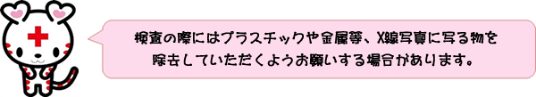検査の際にはプラスチックや金属等、X線写真に写る物を除去していただくようお願いする場合があります。